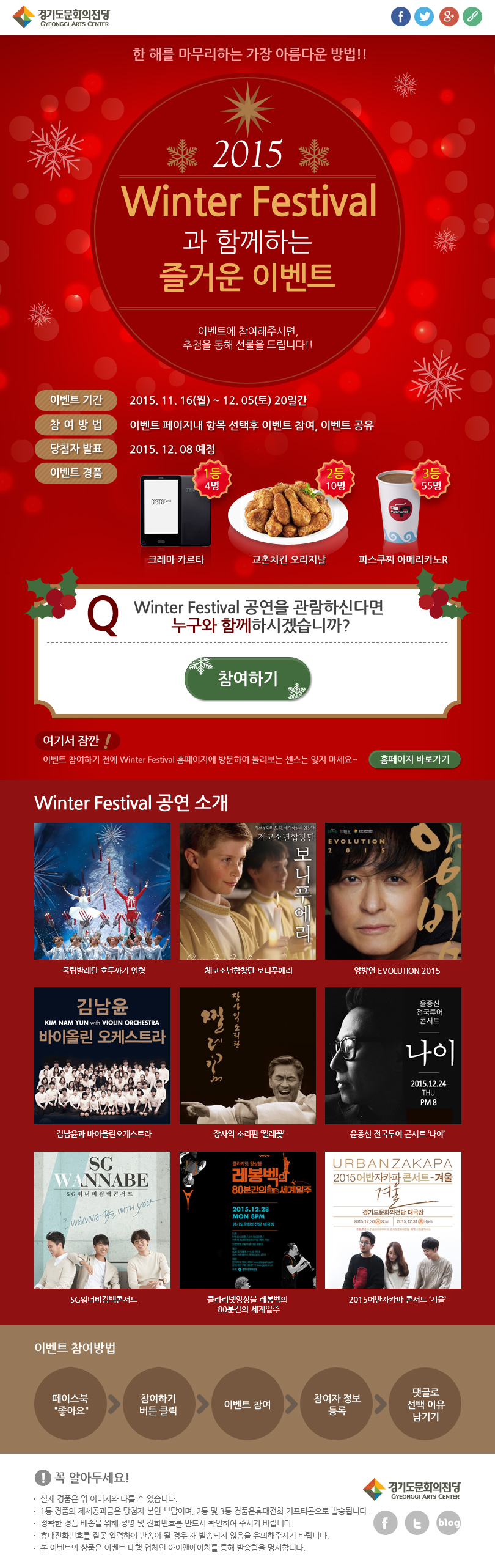 2015 Winter Festival과 함께하는 즐거운 이벤트. 이벤트에 참여해주시면, 추첨을 통해 선물을 드립니다!! 이번트 기간 2015.11.16(월)~12.05(토) 20일간 참여방법 이벤트 페이지내 항목 선택후 이벤트 참여, 이벤트 공유 당첨자 발표 2015.12.08 예정 이벤트경품 1등 4명 크레마 카르타 2등 10명 교촌치킨 오리지날 3등 55명 파스쿠찌 아메리카노R Q. Winter Festival 공연을 관람하신다면 누구와 함께 하시겠습니까? 참여하기. 여기서 잠깐! 이벤트 참여하기 전에 Winter Festival 홈페이지에 방문하여 둘러보는 센스는 잊지마세요~ 홈페이지 바로가기 Winter Festival 공연 소개 국립발레단 호두까기 인형 체코소년합창단 보니푸에리 양방언 EVOLUTION 2015 김남윤과 바이올린오케스트라 장사익 소리판 찔레꽃 윤정신 전국투어 콘서트 나이 SG워너비컴백콘서트 클라리넷앙상블 레봉벡의 80분간의 세계일주 2015어반자카파 콘서트 겨울 이벤트참여방법 페이스북 좋아요 > 참여하기 버튼클릭 > 이벤트 참여 > 참여자 정보 등록 > 댓글로 선택 이유 남기기