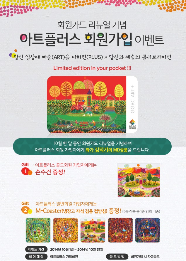 회원카드 리뉴얼 기념 아트플러스 회원가입 이벤트 당신 일상에 예술(ART)을 더하면(PLUS) 당신과 예술의 콜라보레이션 Limited edition in your pocket! 10월 한 달 동안 회원카드 리뉴얼을 기념하여 아트플러스 회원 가입자에게 화가 김덕기의 MD 상품을 드립니다.아트플러스 골드회원 가입자에게는 손수건을, 아트플러스 일반회원 가입자에게는 M-Coaster(냉장고 자석 겸용 컵받침) 증정! (5종 작품 중 1종 임의 배송),이벤트 기간 : 2014년 10월 1일 부터 2014년 10월 31일 까지,참여대상 : 아트플러스 가입회원,응모방법 : 회원가입 시 자동응모