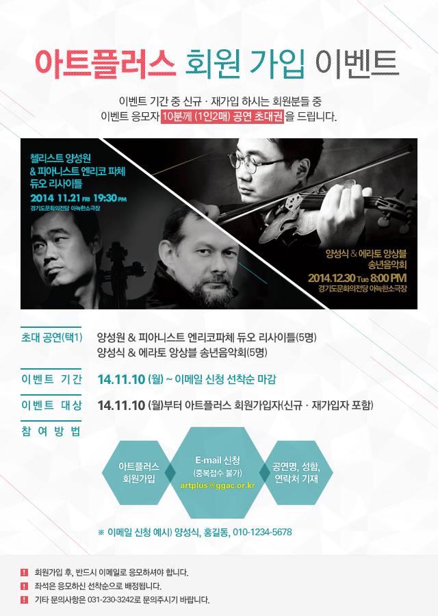 아트플러스 회원가입 이벤트, 이벤트 기간 중 신규 및 재가입 하시는 회원분들 중 이벤트 응모자 10분께(1인2매) 공연 초대권을 드립니다. 첼리스트 양성원&피아니스트 엔리코코파체/듀오 리사이틀,2014.11.21(FRI) 19:30PM, 경기도문화의전당 아늑한소극장/양성식&에라토 앙상블 송년음악회,2014.12.30Tue 8:00PM, 경기도문화의전당 아늑한소극장/1.초대공연(택1):양성원 & 피아니스트 엔리코파체 듀오 리사이틀(5명),양성식 & 에라토 앙상블 송년음악회(5명)/2.이벤트 기간:14.11.10(월) ~ 이메일 신청 선착순 마감/3.이벤트 대상:14.11.10(월)부터 아트플러스 회원가입자(신규 및 재가입자 포함)/4.참여방법:아트플러스 회원가입 후, E-mail artplus@ggac.or.kr 신청(중복접수 불가),공연명, 성함, 연락처 기재,예시) 양성식, 홍길동, 010-1234-5678/1)회원가입 후, 반드시 이메일로 응모하셔야 합니다.2)좌석은 응모하신 선착순으로 배정됩니다.3)기타 문의사항은 031-230-3242로 문의주시기 바랍니다.